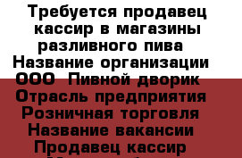 Требуется продавец-кассир в магазины разливного пива › Название организации ­ ООО “Пивной дворик“ › Отрасль предприятия ­ Розничная торговля › Название вакансии ­ Продавец-кассир › Место работы ­ Валуйки › Подчинение ­ Управляющей - Белгородская обл., Валуйский р-н, Валуйки г. Работа » Вакансии   . Белгородская обл.